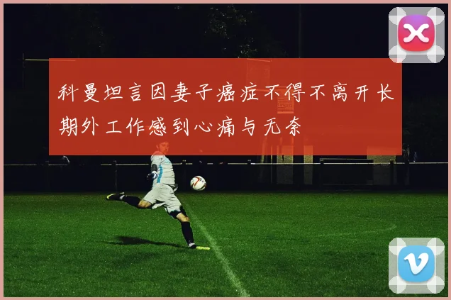 科曼坦言因妻子癌症不得不离开长期外工作感到心痛与无奈