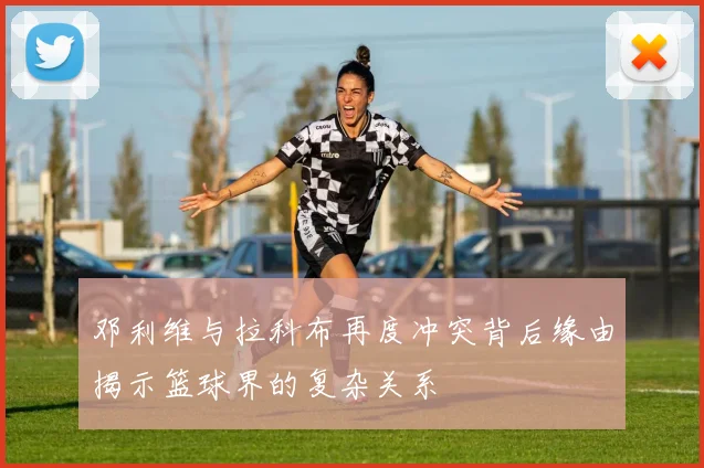邓利维与拉科布再度冲突背后缘由揭示篮球界的复杂关系