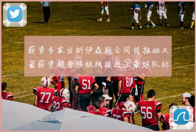 薪资专家分析伊森新合同将推动火箭薪资超奢侈税线接近土豪球队标准