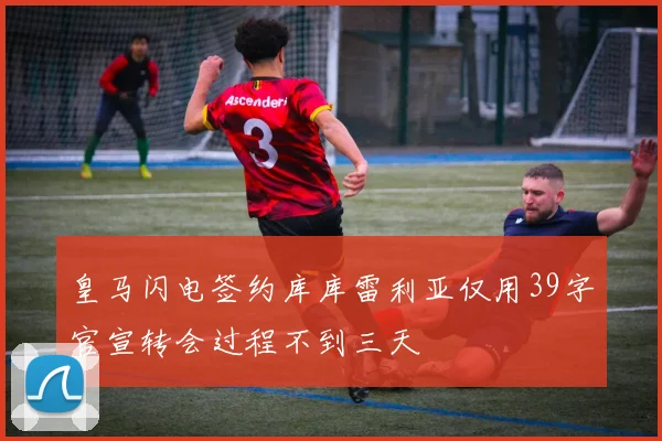 皇马闪电签约库库雷利亚仅用39字官宣转会过程不到三天