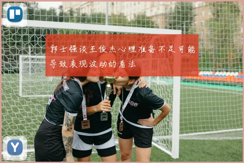 郭士强谈王俊杰心理准备不足可能导致表现波动的看法