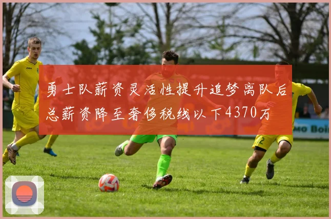 勇士队薪资灵活性提升追梦离队后总薪资降至奢侈税线以下4370万