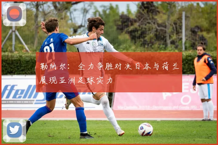 勒纳尔：全力争胜对决日本与荷兰展现亚洲足球实力