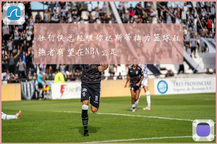 独行侠总经理称达斯蒂梅为篮球狂热者有望在NBA立足