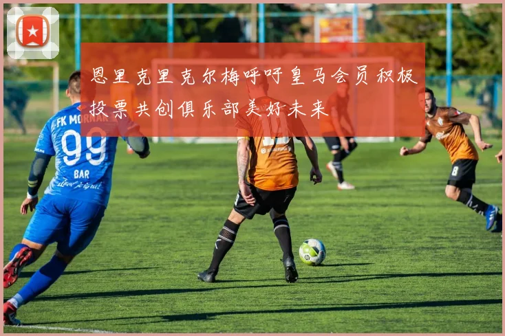 恩里克里克尔梅呼吁皇马会员积极投票共创俱乐部美好未来
